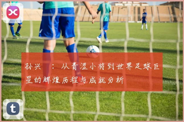 孙兴慜：从青涩小将到世界足球巨星的辉煌历程与成就分析