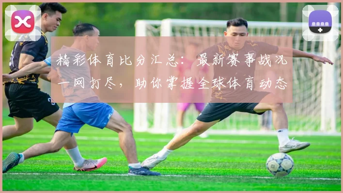 精彩体育比分汇总：最新赛事战况一网打尽，助你掌握全球体育动态