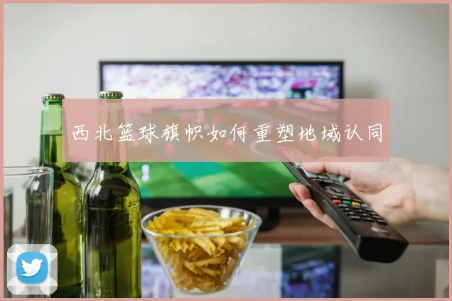 西北篮球旗帜如何重塑地域认同