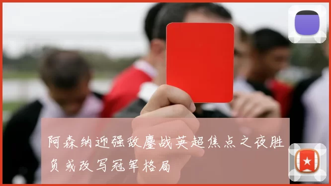 阿森纳迎强敌鏖战英超焦点之夜胜负或改写冠军格局