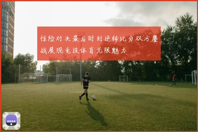 惊险对决最后时刻逆转比分双方鏖战展现竞技体育无限魅力