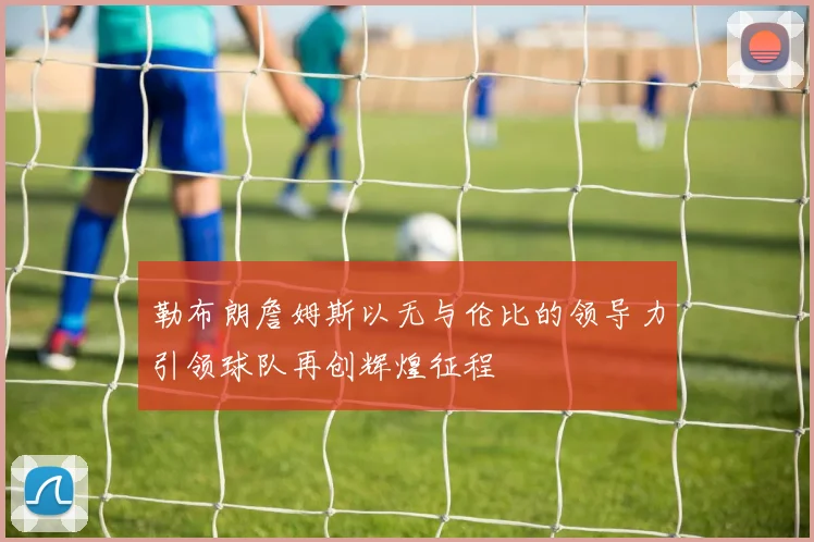 勒布朗詹姆斯以无与伦比的领导力引领球队再创辉煌征程