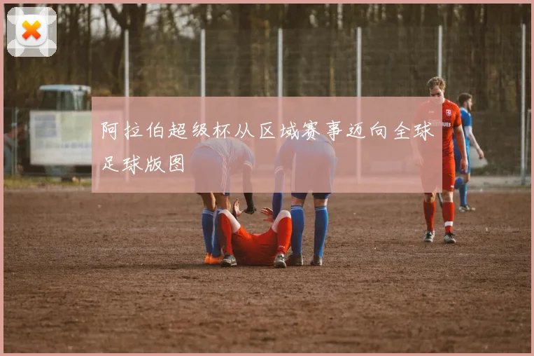 阿拉伯超级杯从区域赛事迈向全球足球版图