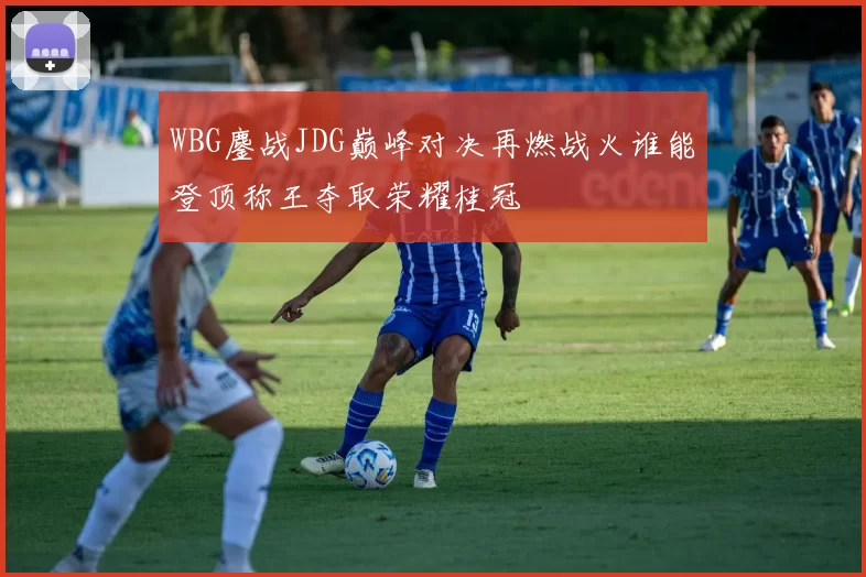 WBG鏖战JDG巅峰对决再燃战火谁能登顶称王夺取荣耀桂冠