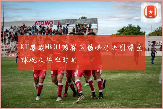 KT鏖战MKOI跨赛区巅峰对决引爆全球观众热血时刻