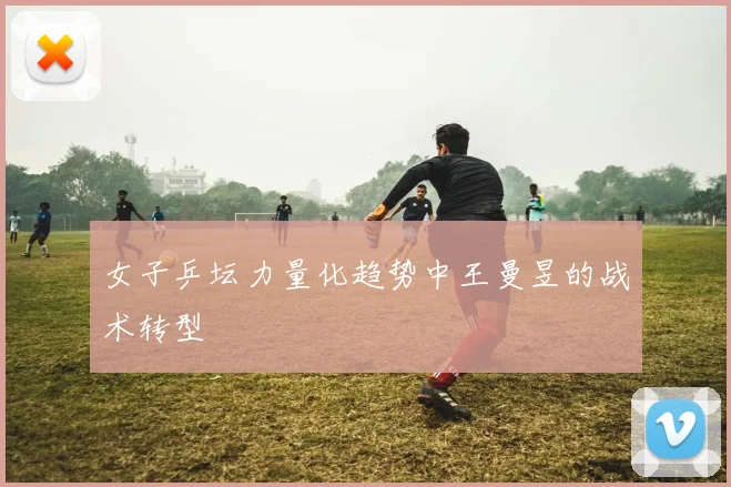 女子乒坛力量化趋势中王曼昱的战术转型