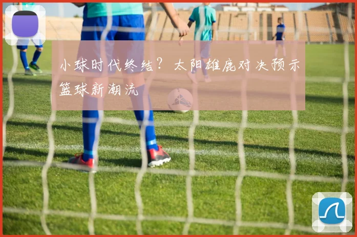 小球时代终结？太阳雄鹿对决预示篮球新潮流