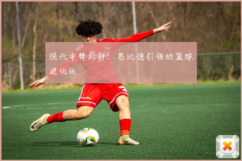 现代中锋标杆：恩比德引领的篮球进化论