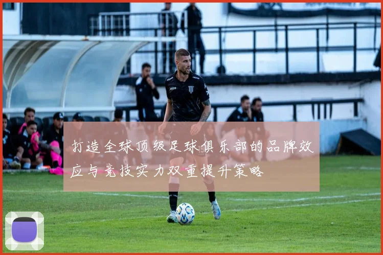 打造全球顶级足球俱乐部的品牌效应与竞技实力双重提升策略